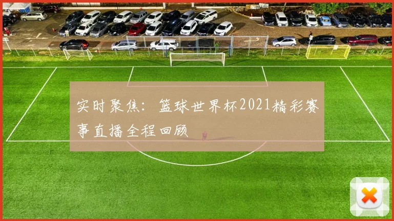 实时聚焦：篮球世界杯2021精彩赛事直播全程回顾