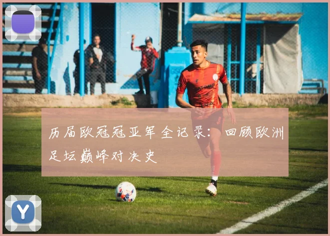 历届欧冠冠亚军全记录：回顾欧洲足坛巅峰对决史