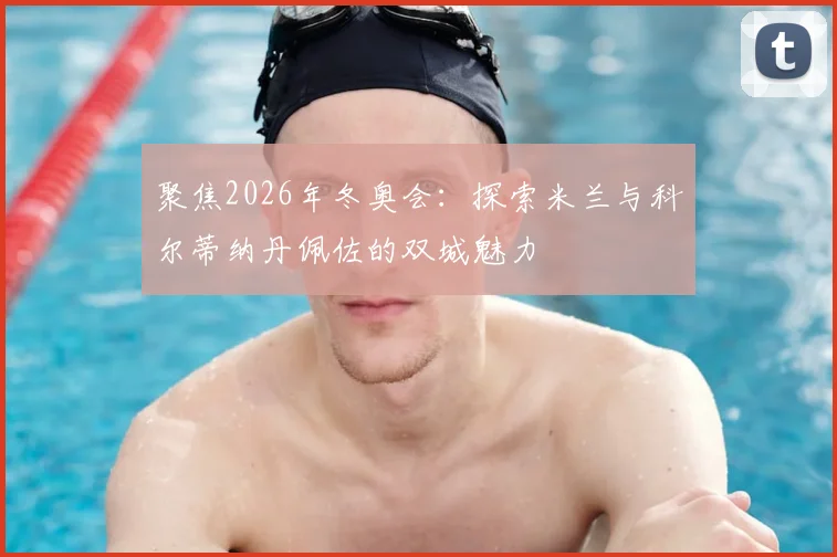聚焦2026年冬奥会：探索米兰与科尔蒂纳丹佩佐的双城魅力