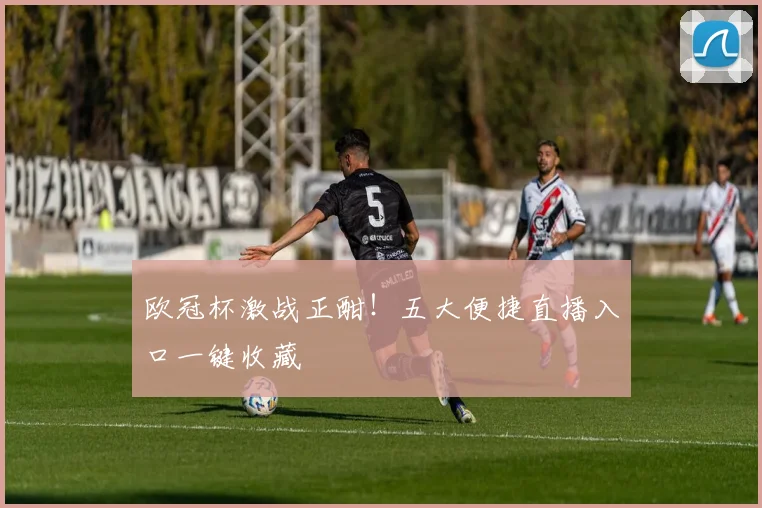欧冠杯激战正酣！五大便捷直播入口一键收藏