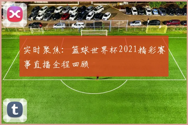 实时聚焦：篮球世界杯2021精彩赛事直播全程回顾