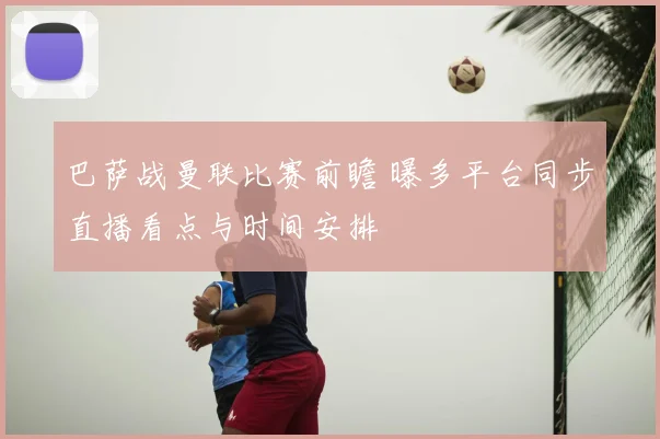 巴萨战曼联比赛前瞻 曝多平台同步直播看点与时间安排