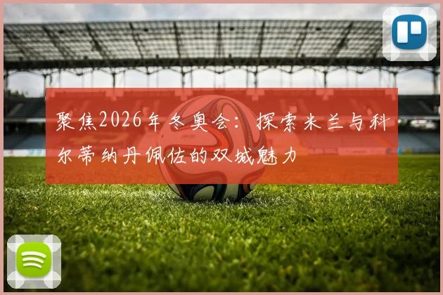 聚焦2026年冬奥会：探索米兰与科尔蒂纳丹佩佐的双城魅力