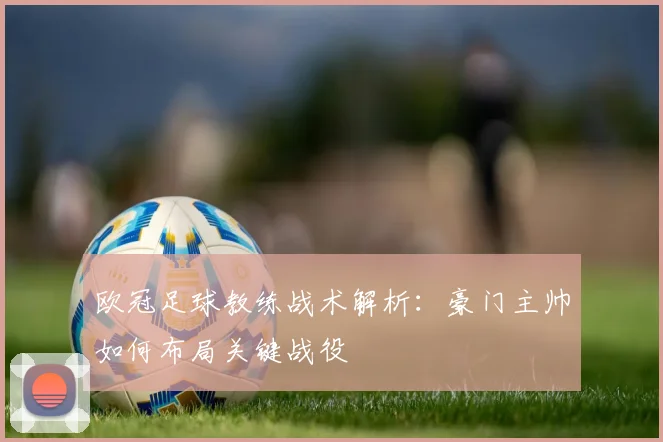 欧冠足球教练战术解析：豪门主帅如何布局关键战役