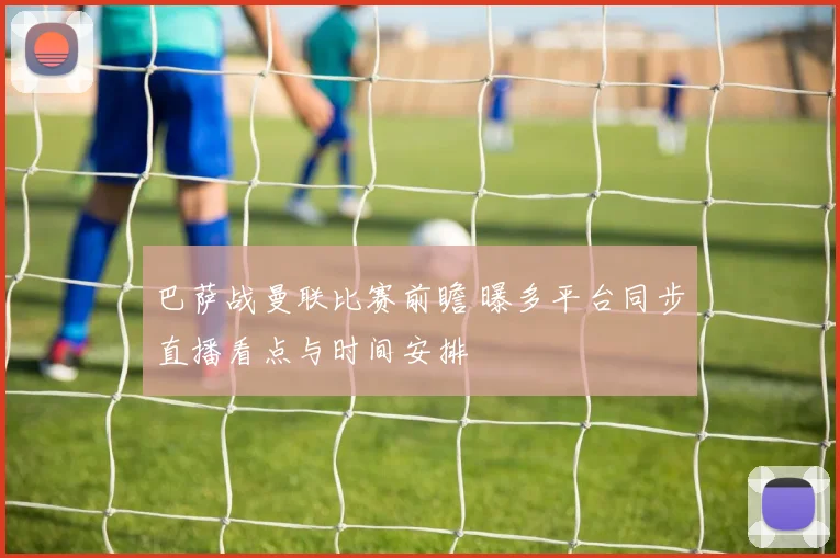 巴萨战曼联比赛前瞻 曝多平台同步直播看点与时间安排