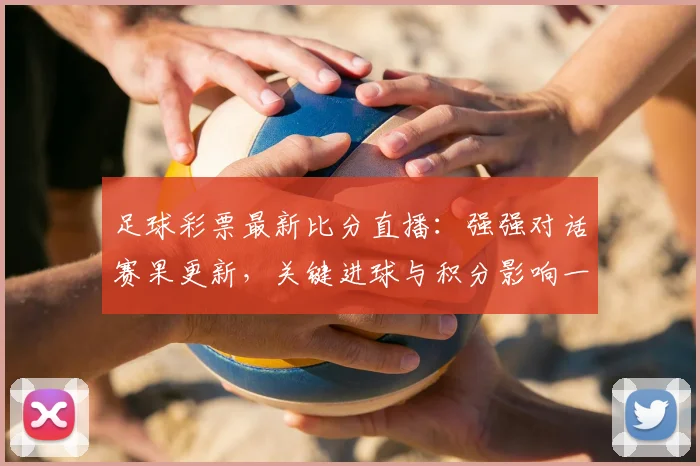 足球彩票最新比分直播：强强对话赛果更新，关键进球与积分影响一览